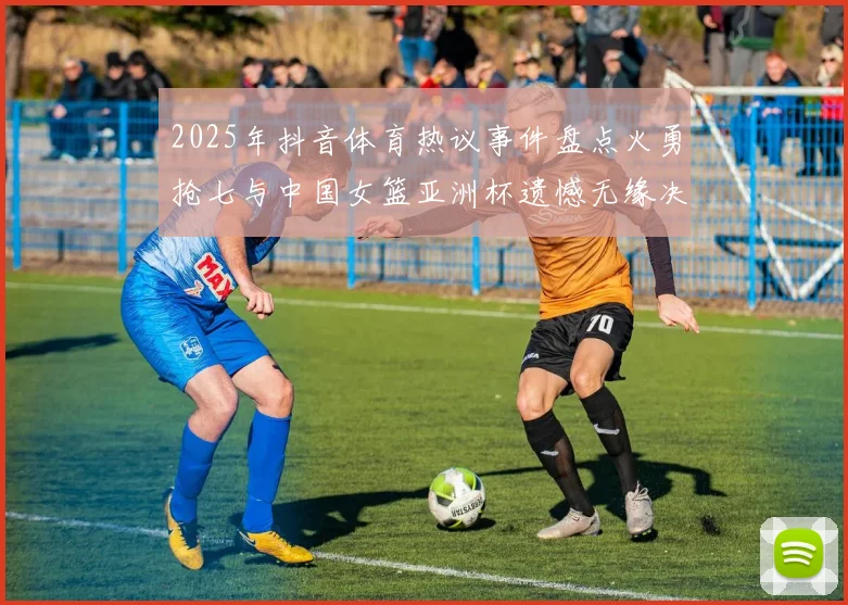 2025年抖音体育热议事件盘点火勇抢七与中国女篮亚洲杯遗憾无缘决赛