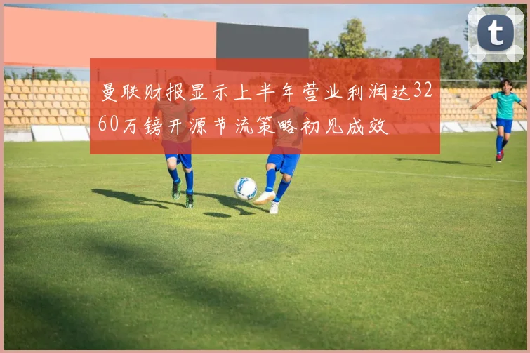 曼联财报显示上半年营业利润达3260万镑开源节流策略初见成效