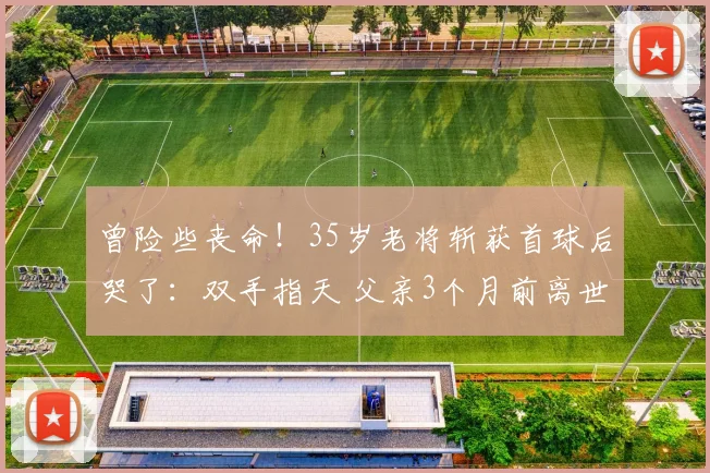 曾险些丧命！35岁老将斩获首球后哭了：双手指天 父亲3个月前离世